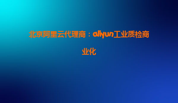北京阿里云代理商：aliyun工业质检商业化