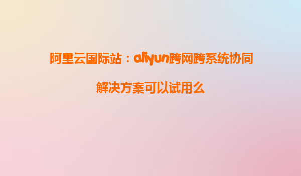 阿里云国际站：aliyun跨网跨系统协同解决方案可以试用么