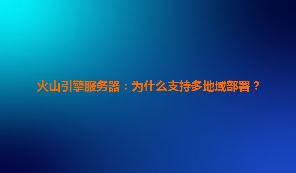 火山引擎服务器：为什么支持多地域部署？