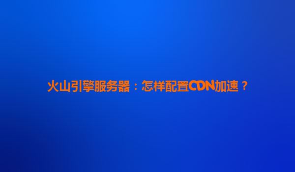 火山引擎服务器：怎样配置CDN加速？