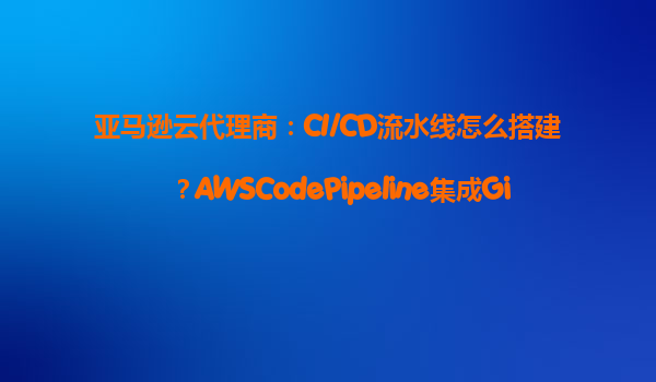 亚马逊云代理商：CI/CD流水线怎么搭建？AWSCodePipeline集成GitHub