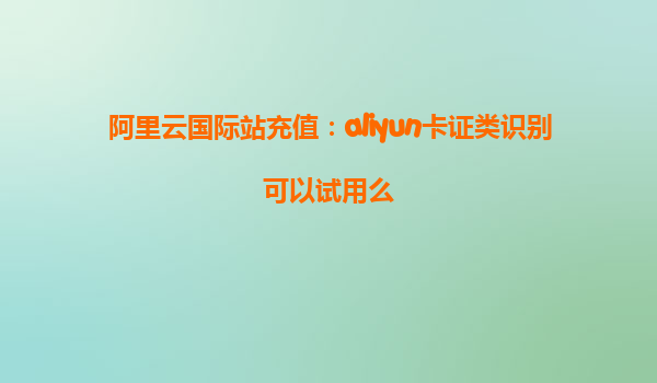 阿里云国际站充值：aliyun卡证类识别可以试用么