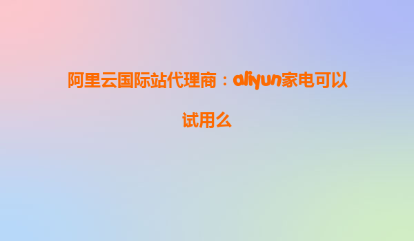 阿里云国际站代理商：aliyun家电可以试用么