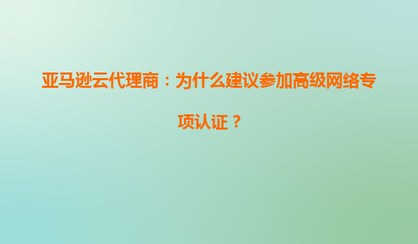 亚马逊云代理商：为什么建议参加高级网络专项认证？