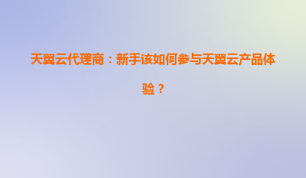 天翼云代理商：新手该如何参与天翼云产品体验？
