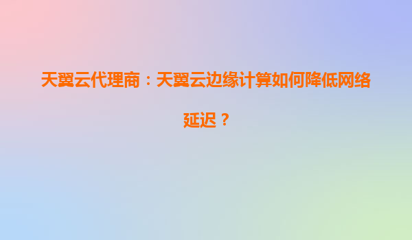 天翼云代理商：天翼云边缘计算如何降低网络延迟？