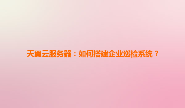 天翼云服务器：如何搭建企业巡检系统？