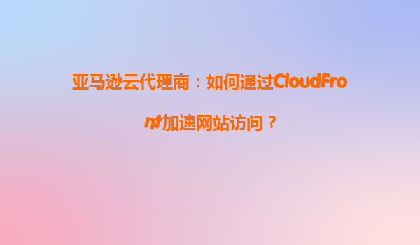 亚马逊云代理商：如何通过CloudFront加速网站访问？