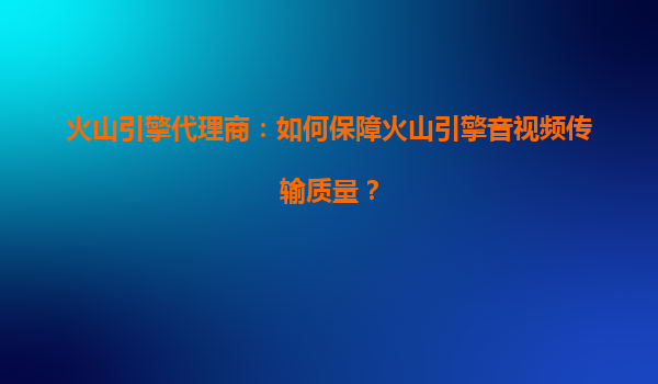 火山引擎代理商：如何保障火山引擎音视频传输质量？