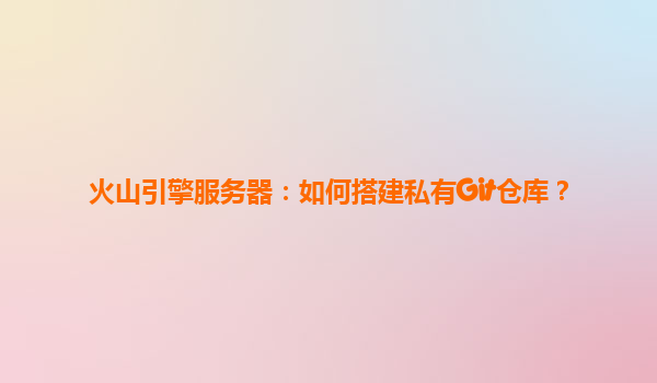 火山引擎服务器：如何搭建私有Git仓库？