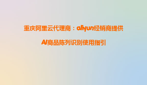 重庆阿里云代理商：aliyun经销商提供AI商品陈列识别使用指引