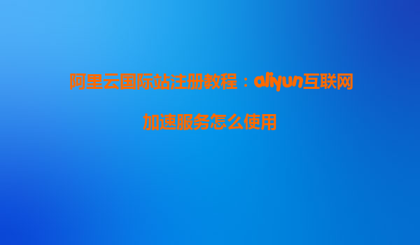 阿里云国际站注册教程：aliyun互联网加速服务怎么使用