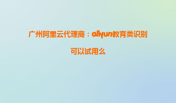 广州阿里云代理商：aliyun教育类识别可以试用么