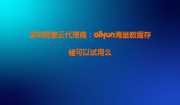 深圳阿里云代理商：aliyun海量数据存储可以试用么