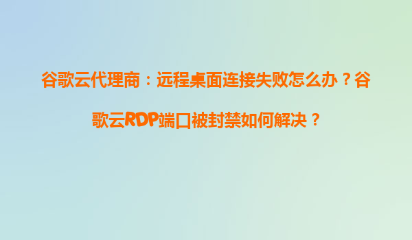 谷歌云代理商：远程桌面连接失败怎么办？谷歌云RDP端口被封禁如何解决？