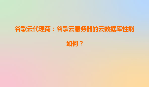 谷歌云代理商：谷歌云服务器的云数据库性能如何？
