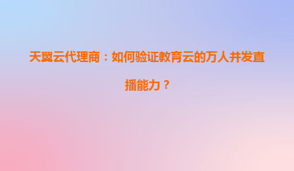 天翼云代理商：如何验证教育云的万人并发直播能力？