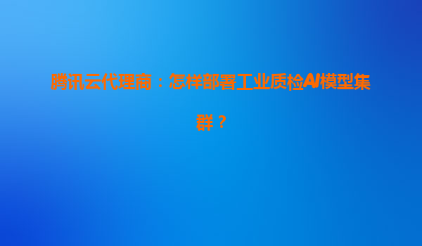 腾讯云代理商：怎样部署工业质检AI模型集群？