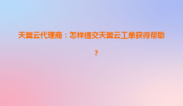 天翼云代理商：怎样提交天翼云工单获得帮助？