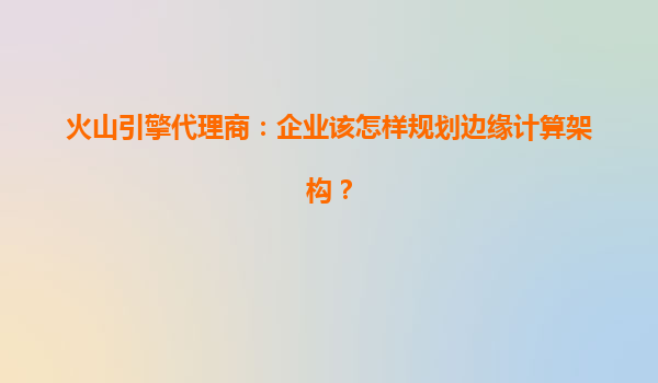 火山引擎代理商：企业该怎样规划边缘计算架构？