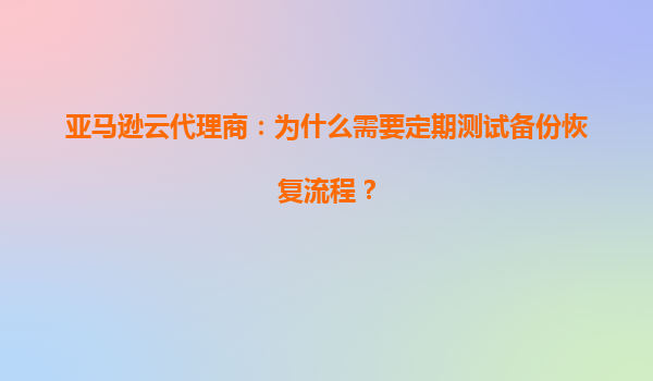 亚马逊云代理商：为什么需要定期测试备份恢复流程？