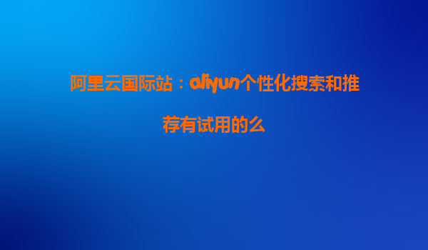阿里云国际站：aliyun个性化搜索和推荐有试用的么
