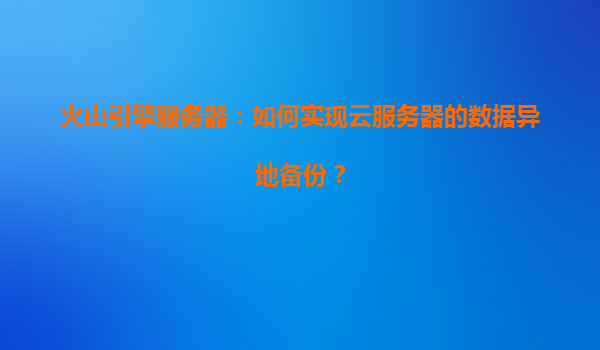 火山引擎服务器：如何实现云服务器的数据异地备份？