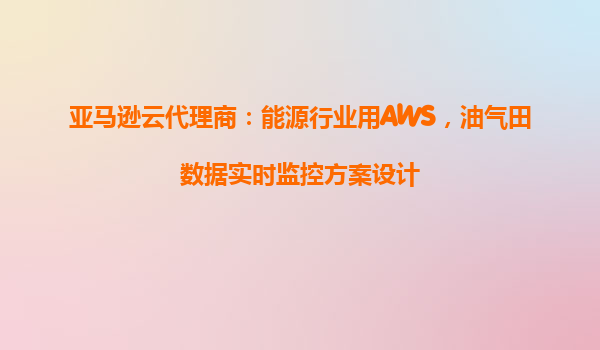 亚马逊云代理商：能源行业用AWS，油气田数据实时监控方案设计