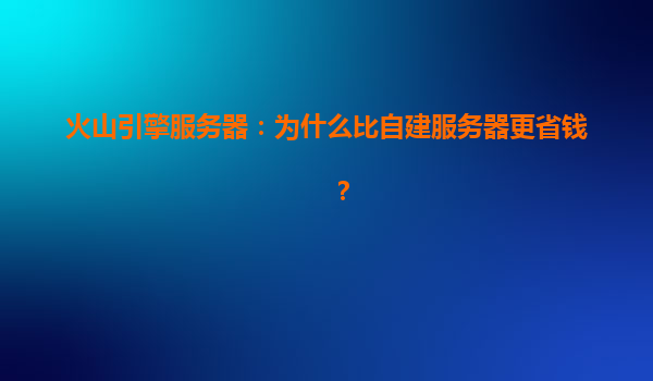 火山引擎服务器：为什么比自建服务器更省钱？