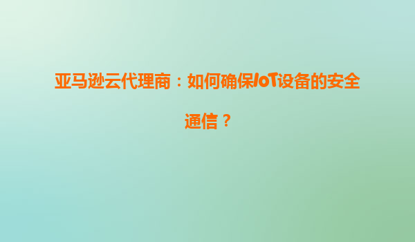 亚马逊云代理商：如何确保IoT设备的安全通信？