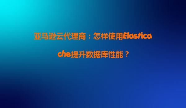亚马逊云代理商：怎样使用Elasticache提升数据库性能？