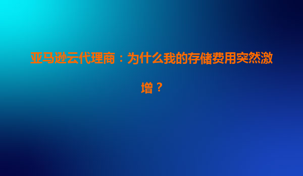 亚马逊云代理商：为什么我的存储费用突然激增？