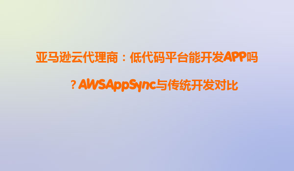 亚马逊云代理商：低代码平台能开发APP吗？AWSAppSync与传统开发对比