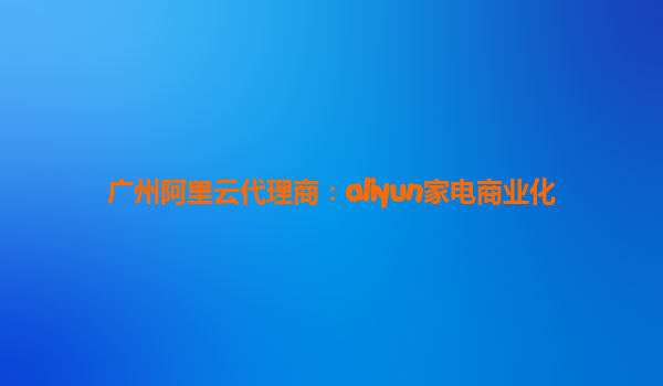 广州阿里云代理商：aliyun家电商业化