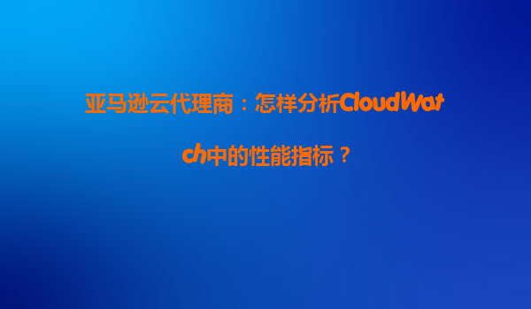 亚马逊云代理商：怎样分析CloudWatch中的性能指标？
