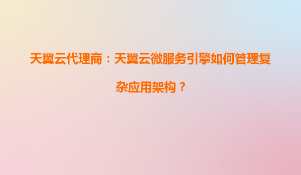 天翼云代理商：天翼云微服务引擎如何管理复杂应用架构？