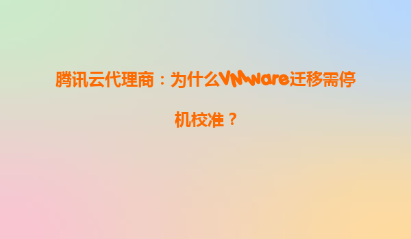腾讯云代理商：为什么VMware迁移需停机校准？
