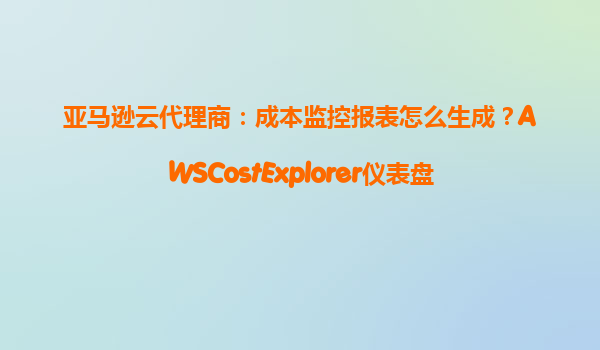 亚马逊云代理商：成本监控报表怎么生成？AWSCostExplorer仪表盘