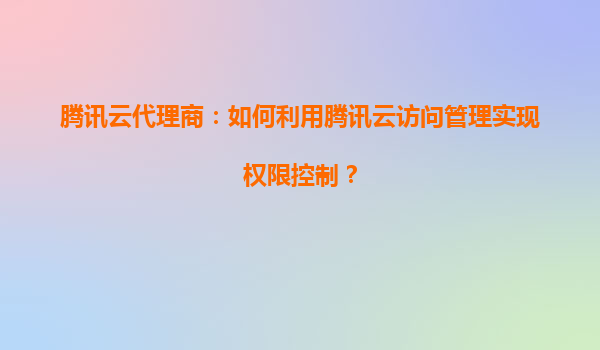 腾讯云代理商：如何利用腾讯云访问管理实现权限控制？