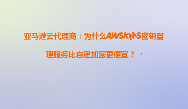 亚马逊云代理商：为什么AWSKMS密钥管理服务比自建加密更便宜？‌