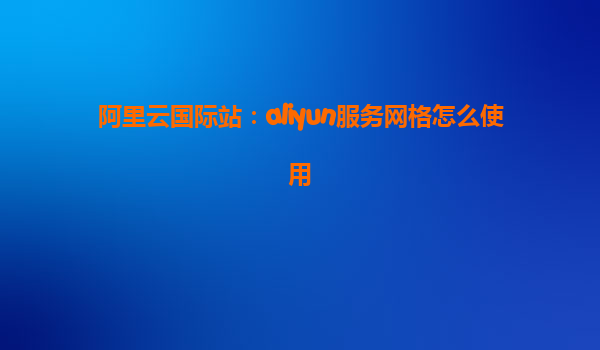 阿里云国际站：aliyun服务网格怎么使用
