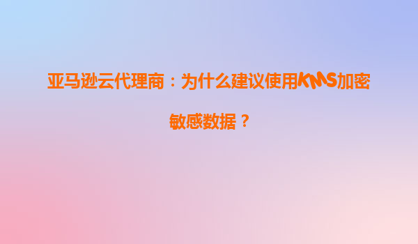 亚马逊云代理商：为什么建议使用KMS加密敏感数据？