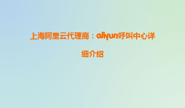 上海阿里云代理商：aliyun呼叫中心详细介绍
