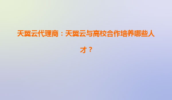 天翼云代理商：天翼云与高校合作培养哪些人才？