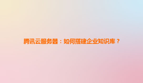腾讯云服务器：如何搭建企业知识库？