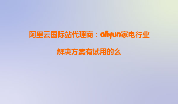 阿里云国际站代理商：aliyun家电行业解决方案有试用的么
