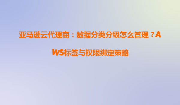 亚马逊云代理商：数据分类分级怎么管理？AWS标签与权限绑定策略