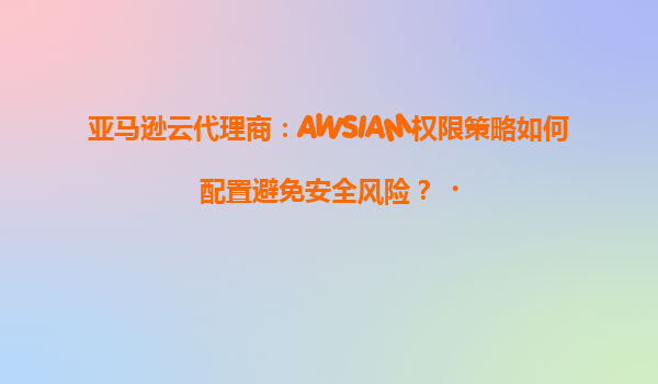 亚马逊云代理商：AWSIAM权限策略如何配置避免安全风险？‌
