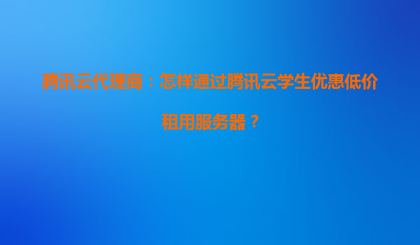 腾讯云代理商：怎样通过腾讯云学生优惠低价租用服务器？