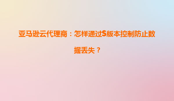 亚马逊云代理商：怎样通过S版本控制防止数据丢失？